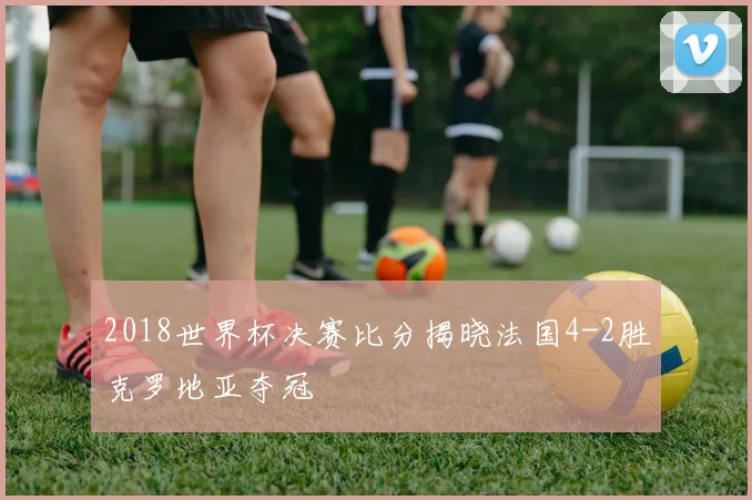 2018世界杯决赛比分揭晓法国4-2胜克罗地亚夺冠
