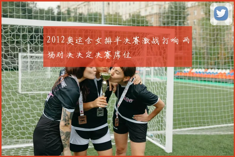 2012奥运会女排半决赛激战打响 两场对决决定决赛席位