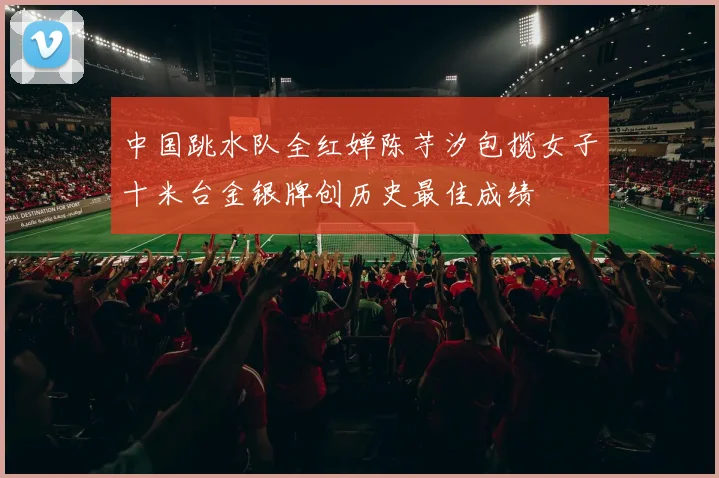 中国跳水队全红婵陈芋汐包揽女子十米台金银牌创历史最佳成绩