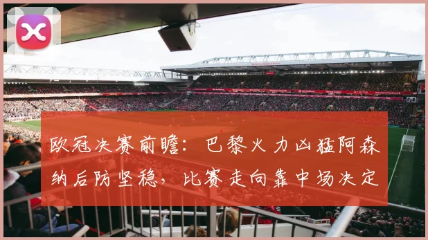 欧冠决赛前瞻：巴黎火力凶猛阿森纳后防坚稳，比赛走向靠中场决定