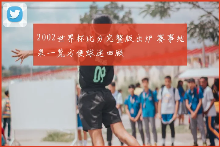 2002世界杯比分完整版出炉 赛事结果一览方便球迷回顾