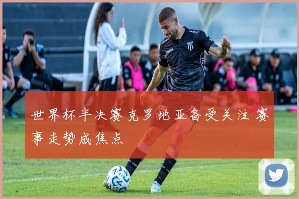 世界杯半决赛克罗地亚备受关注 赛事走势成焦点
