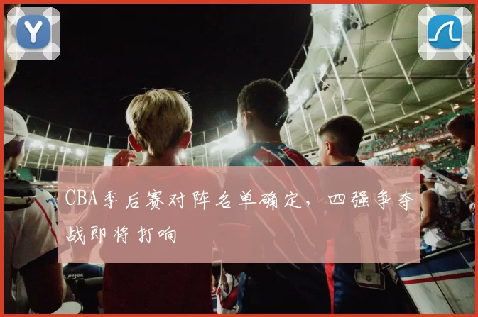 CBA季后赛对阵名单确定，四强争夺战即将打响