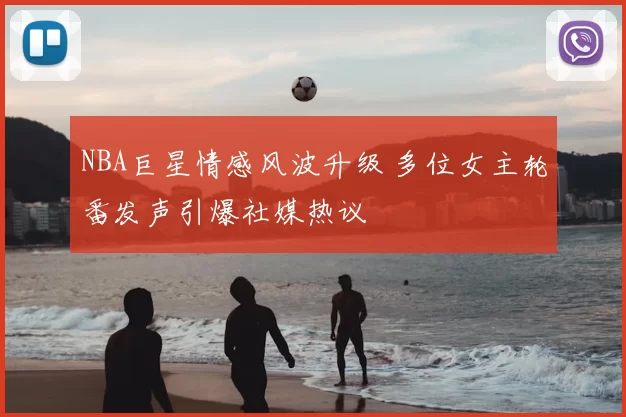 NBA巨星情感风波升级 多位女主轮番发声引爆社媒热议