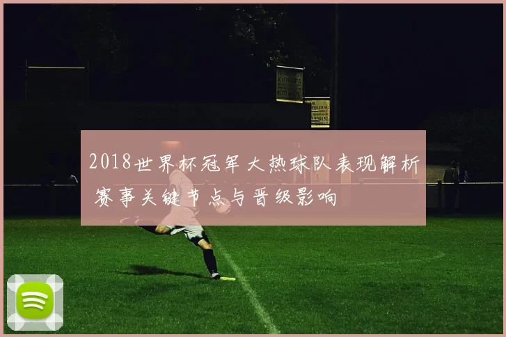 2018世界杯冠军大热球队表现解析 赛事关键节点与晋级影响