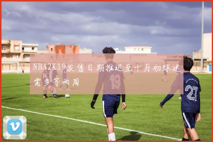NBA2K19发售日期推迟至十月初球迷需多等两周