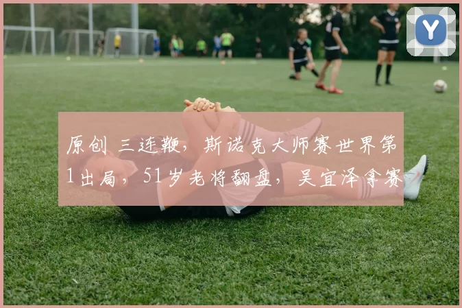 原创 三连鞭，斯诺克大师赛世界第1出局，51岁老将翻盘，吴宜泽拿赛点