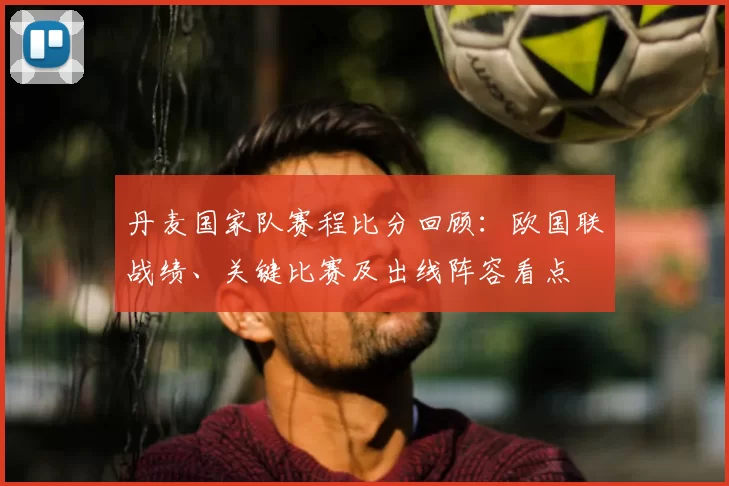 丹麦国家队赛程比分回顾：欧国联战绩、关键比赛及出线阵容看点