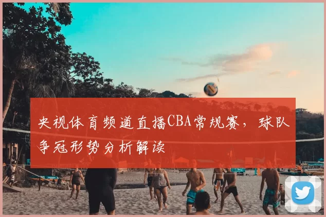 央视体育频道直播CBA常规赛，球队争冠形势分析解读