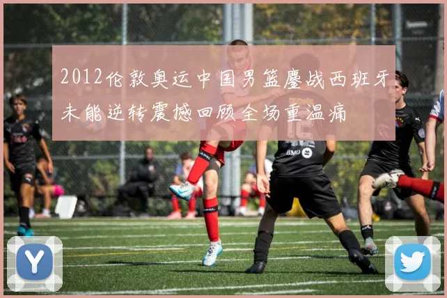 2012伦敦奥运中国男篮鏖战西班牙未能逆转震撼回顾全场重温痛