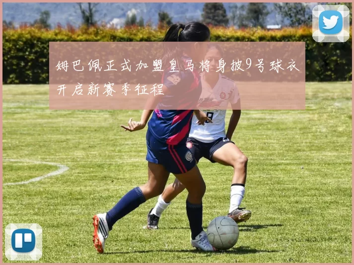 姆巴佩正式加盟皇马将身披9号球衣开启新赛季征程