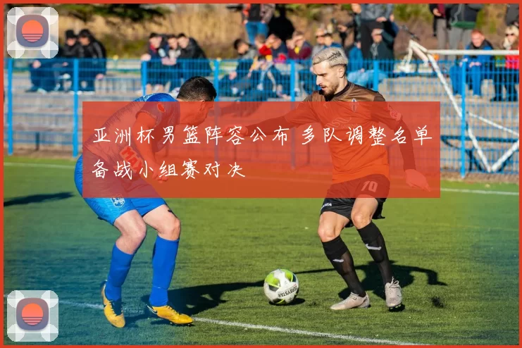 亚洲杯男篮阵容公布 多队调整名单备战小组赛对决