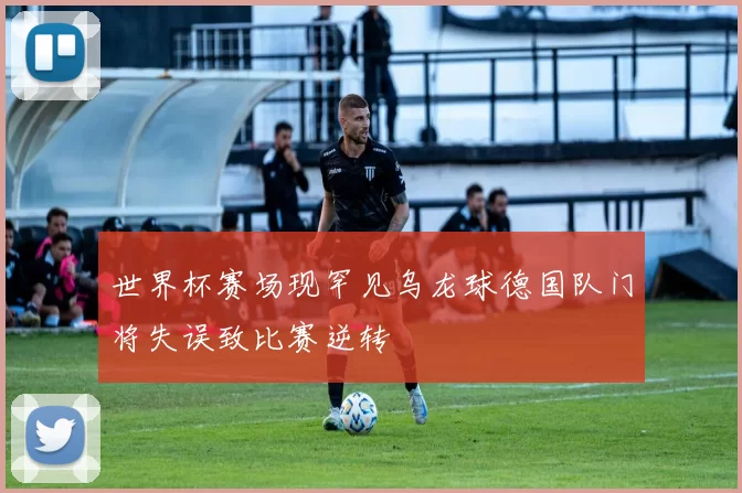世界杯赛场现罕见乌龙球德国队门将失误致比赛逆转