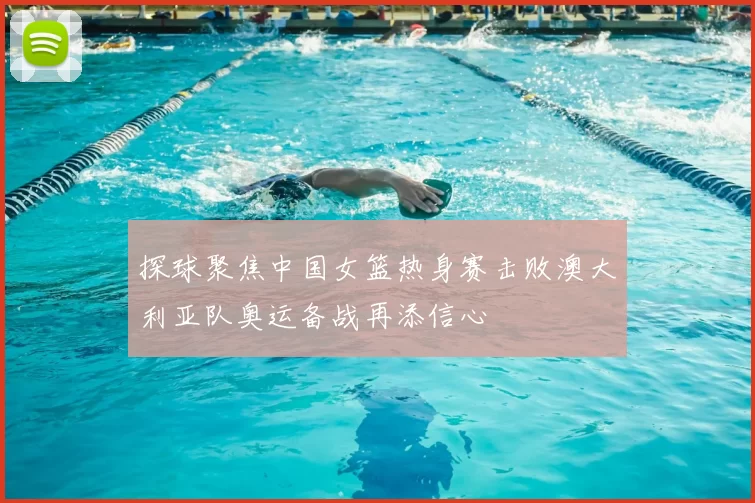 探球聚焦中国女篮热身赛击败澳大利亚队奥运备战再添信心