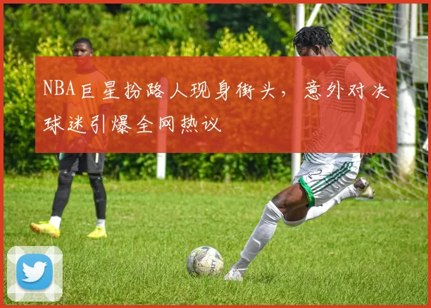 NBA巨星扮路人现身街头，意外对决球迷引爆全网热议