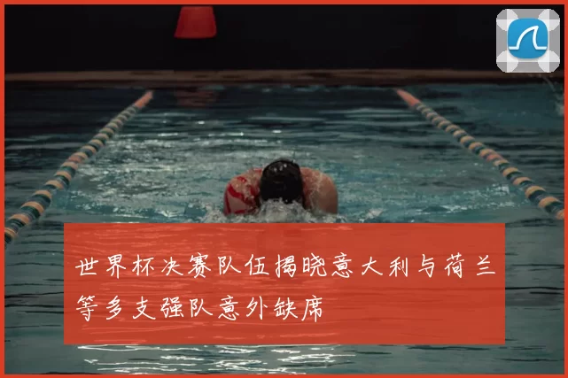 世界杯决赛队伍揭晓意大利与荷兰等多支强队意外缺席