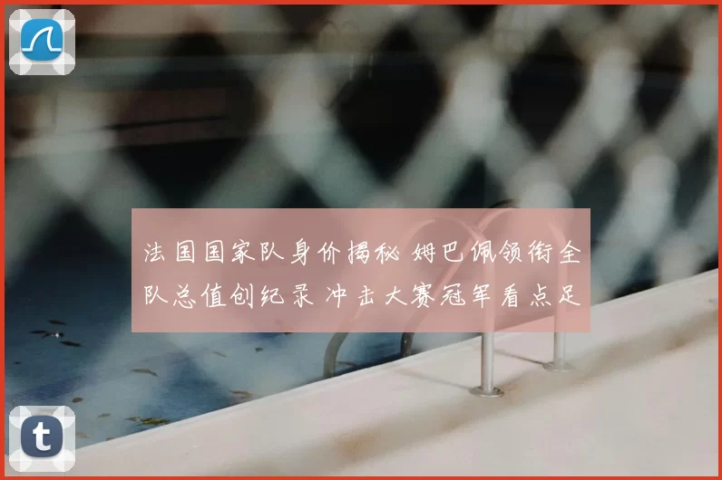 法国国家队身价揭秘 姆巴佩领衔全队总值创纪录 冲击大赛冠军看点足