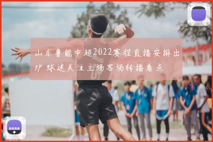 山东鲁能中超2022赛程直播安排出炉 球迷关注主场客场转播看点