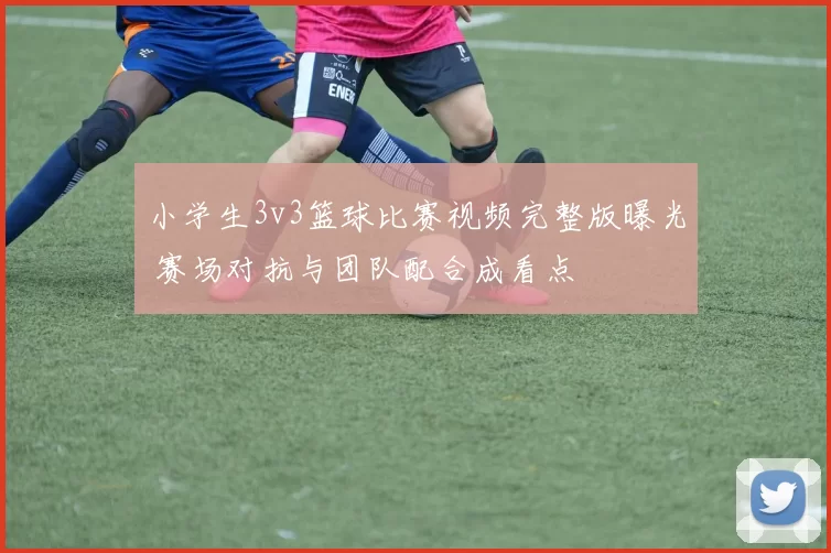 小学生3v3篮球比赛视频完整版曝光 赛场对抗与团队配合成看点