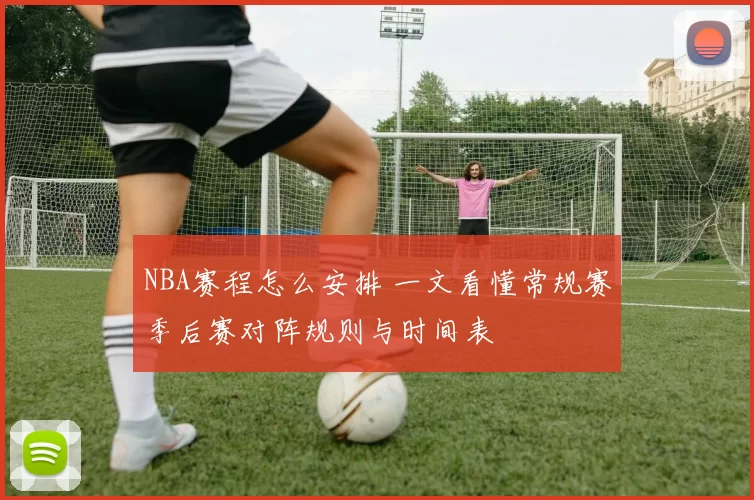 NBA赛程怎么安排 一文看懂常规赛季后赛对阵规则与时间表