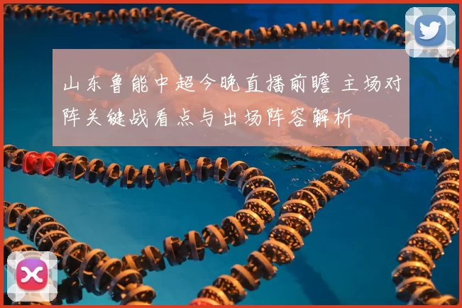 山东鲁能中超今晚直播前瞻 主场对阵关键战看点与出场阵容解析