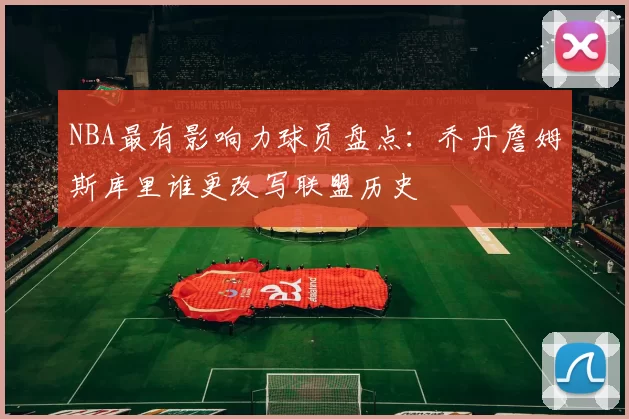 NBA最有影响力球员盘点：乔丹詹姆斯库里谁更改写联盟历史