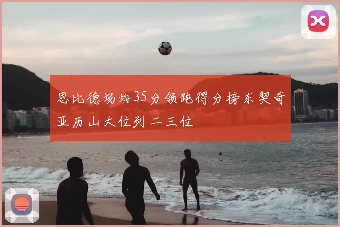 恩比德场均35分领跑得分榜东契奇亚历山大位列二三位