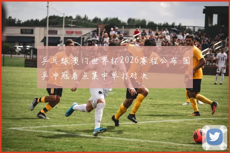 乒乓球澳门世界杯2026赛程公布 国乒冲冠看点集中单打对决