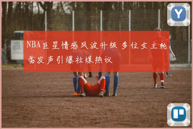 NBA巨星情感风波升级 多位女主轮番发声引爆社媒热议