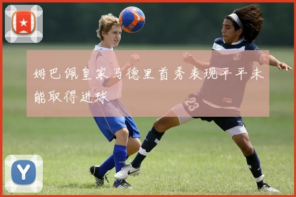 姆巴佩皇家马德里首秀表现平平未能取得进球