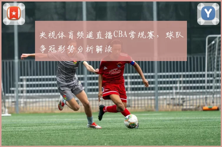 央视体育频道直播CBA常规赛，球队争冠形势分析解读