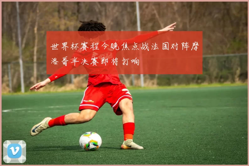 世界杯赛程今晚焦点战法国对阵摩洛哥半决赛即将打响