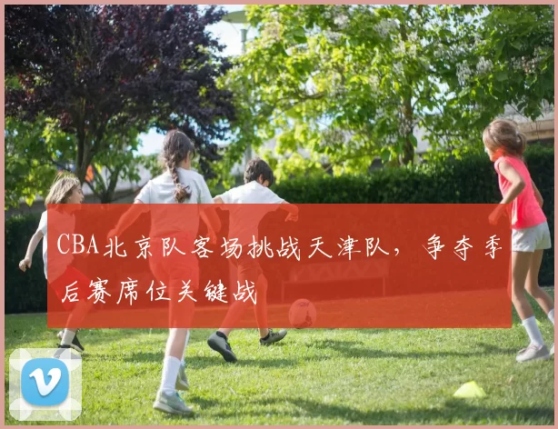 CBA北京队客场挑战天津队，争夺季后赛席位关键战