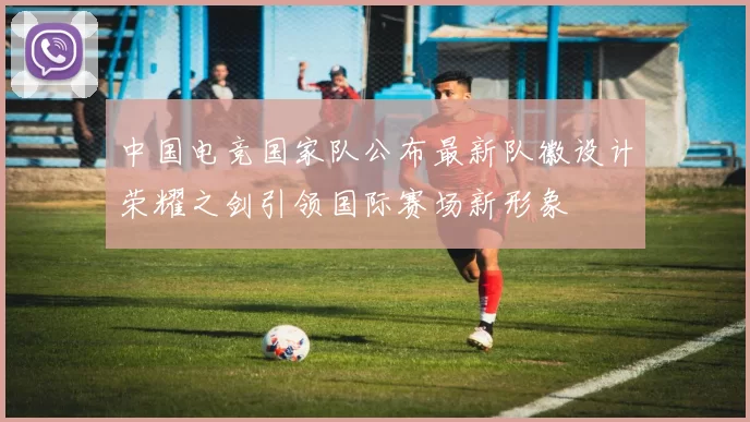 中国电竞国家队公布最新队徽设计荣耀之剑引领国际赛场新形象