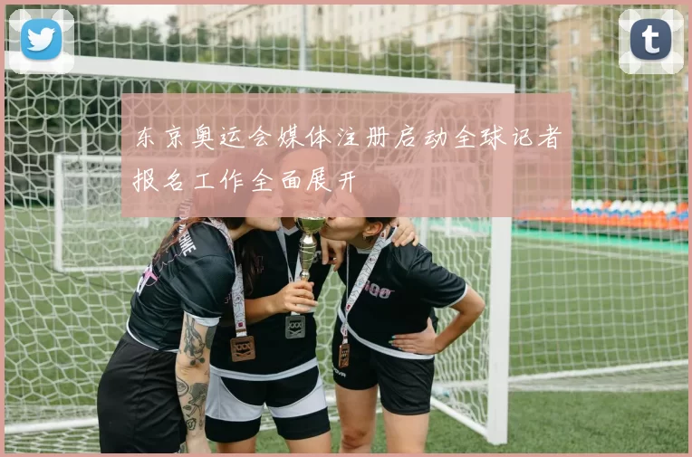 东京奥运会媒体注册启动全球记者报名工作全面展开