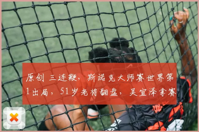 原创 三连鞭，斯诺克大师赛世界第1出局，51岁老将翻盘，吴宜泽拿赛点