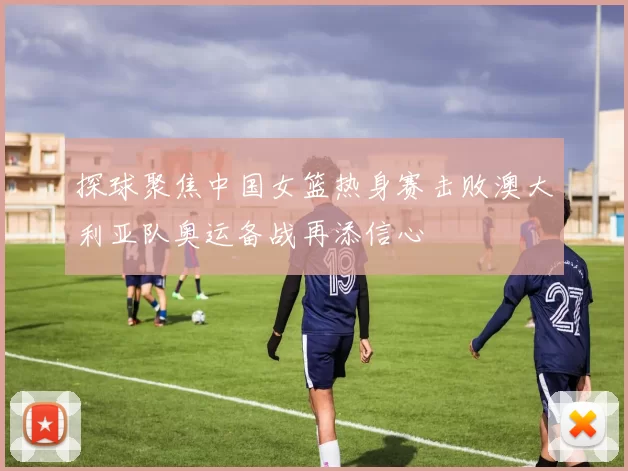 探球聚焦中国女篮热身赛击败澳大利亚队奥运备战再添信心