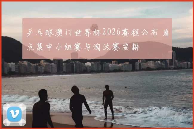 乒乓球澳门世界杯2026赛程公布 看点集中小组赛与淘汰赛安排