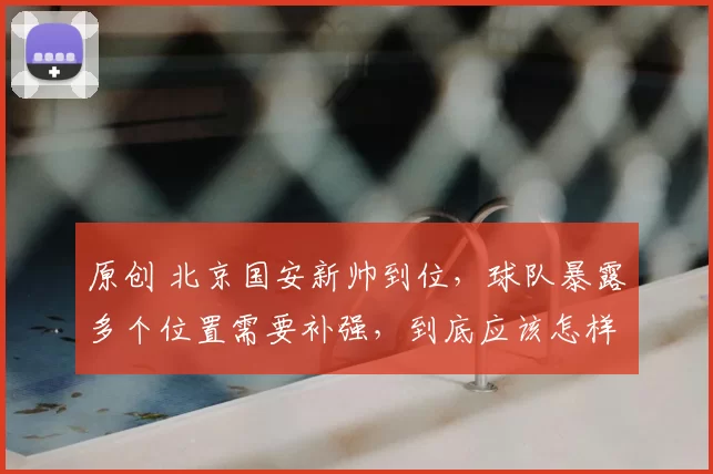 原创 北京国安新帅到位，球队暴露多个位置需要补强，到底应该怎样补强？