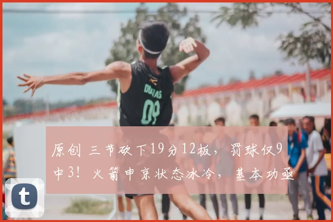 原创 三节砍下19分12板，罚球仅9中3！火箭申京状态冰冷，基本功亟待提升