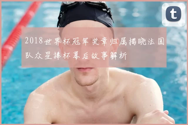 2018世界杯冠军奖章归属揭晓法国队众星捧杯幕后故事解析