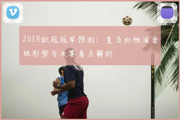 2018欧冠冠军预测：皇马利物浦晋级形势与决赛看点解析